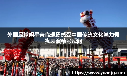 外国足球明星亲临现场感受中国传统文化魅力舞狮表演精彩瞬间
